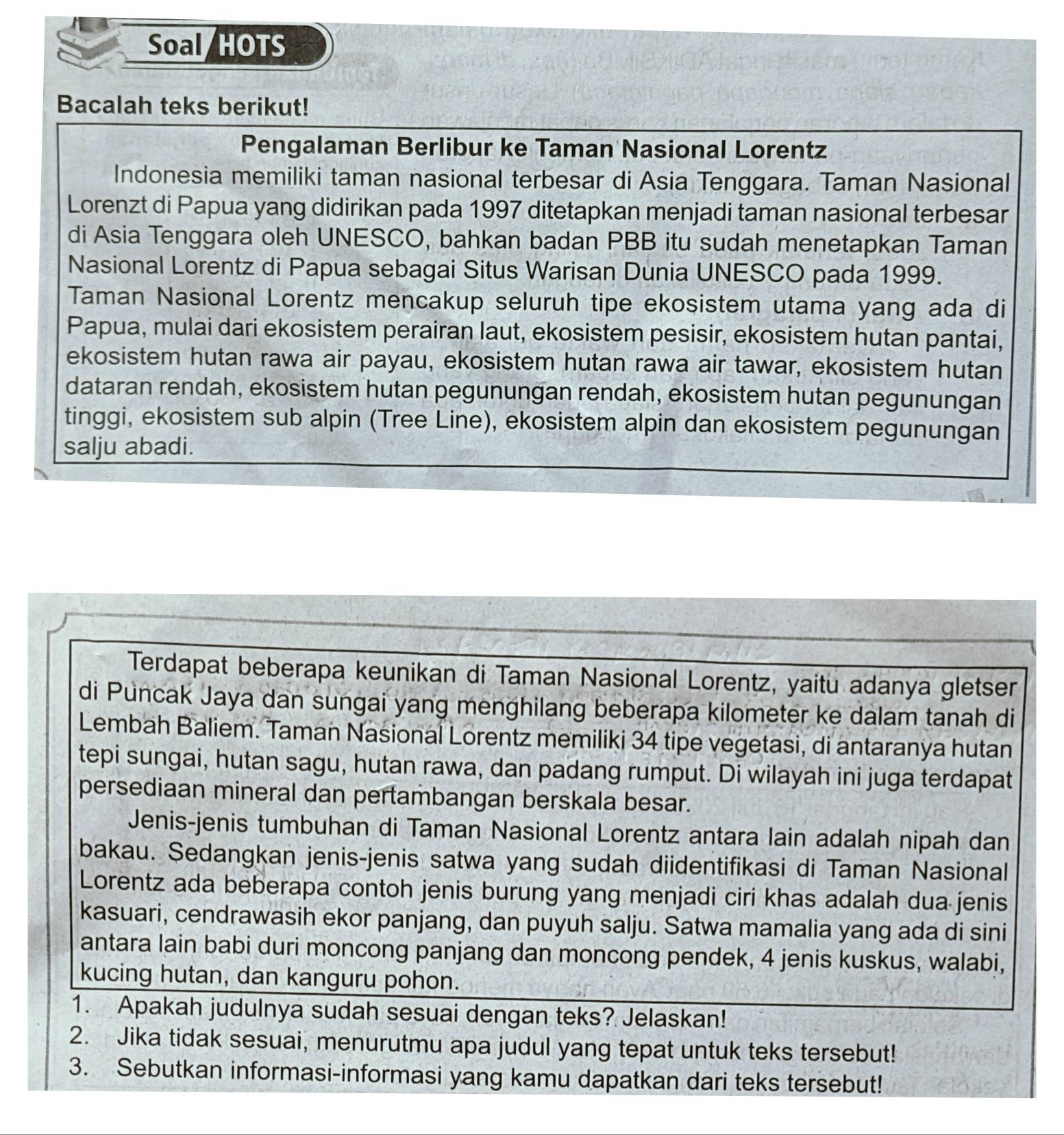 Soal/HOTS
Bacalah teks berikut!
Pengalaman Berlibur ke Taman Nasional Lorentz
Indonesia memiliki taman nasional terbesar di Asia Tenggara. Taman Nasional
Lorenzt di Papua yang didirikan pada 1997 ditetapkan menjadi taman nasional terbesar
di Asia Tenggara oleh UNESCO, bahkan badan PBB itu sudah menetapkan Taman
Nasional Lorentz di Papua sebagai Situs Warisan Dunia UNESCO pada 1999.
Taman Nasional Lorentz mencakup seluruh tipe ekosistem utama yang ada di
Papua, mulai dari ekosistem perairan laut, ekosistem pesisir, ekosistem hutan pantai,
ekosistem hutan rawa air payau, ekosistem hutan rawa air tawar, ekosistem hutan
dataran rendah, ekosistem hutan pegunungan rendah, ekosistem hutan pegunungan
tinggi, ekosistem sub alpin (Tree Line), ekosistem alpin dan ekosistem pegunungan
salju abadi.
Terdapat beberapa keunikan di Taman Nasional Lorentz, yaitu adanya gletser
di Puncak Jaya dan sungai yang menghilang beberapa kilometer ke dalam tanah di
Lembah Baliem. Taman Nasional Lorentz memiliki 34 tipe vegetasi, di antaranya hutan
tepi sungai, hutan sagu, hutan rawa, dan padang rumput. Di wilayah ini juga terdapat
persediaan mineral dan pertambangan berskala besar.
Jenis-jenis tumbuhan di Taman Nasional Lorentz antara lain adalah nipah dan
bakau. Sedangkan jenis-jenis satwa yang sudah diidentifikasi di Taman Nasional
Lorentz ada beberapa contoh jenis burung yang menjadi ciri khas adalah dua jenis
kasuari, cendrawasih ekor panjang, dan puyuh salju. Satwa mamalia yang ada di sini
antara lain babi duri moncong panjang dan moncong pendek, 4 jenis kuskus, walabi,
kucing hutan, dan kanguru pohon.
1. Apakah judulnya sudah sesuai dengan teks? Jelaskan!
2. Jika tidak sesuai, menurutmu apa judul yang tepat untuk teks tersebut!
3. Sebutkan informasi-informasi yang kamu dapatkan dari teks tersebut!