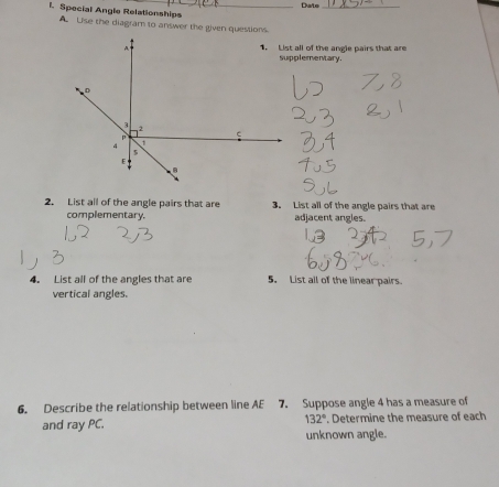 Date_
l. Special Angle Relationships
A Lise the diagram to answer the given questions.
1. List all of the angle pairs that are
supplementary.
2. List all of the angle pairs that are 3. List all of the angle pairs that are
complementary. adjacent angles.
4. List all of the angles that are 5. List all of the linear pairs.
vertical angles.
6. Describe the relationship between line AE 7. Suppose angle 4 has a measure of
and ray PC. 132°. Determine the measure of each
unknown angle.