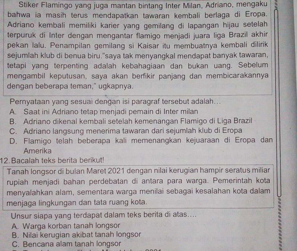Stiker Flamingo yang juga mantan bintang Inter Milan, Adriano, mengaku
bahwa ia masih terus mendapatkan tawaran kembali berlaga di Eropa.
Adriano kembali memiliki karier yang gemilang di lapangan hijau setelah
terpuruk di Inter dengan mengantar flamigo menjadi juara liga Brazil akhir
pekan lalu. Penampilan gemilang si Kaisar itu membuatnya kembali dilirik
sejumlah klub di benua biru.”saya tak menyangkal mendapat banyak tawaran,
tetapi yang terpenting adalah kebahagiaan dan bukan uang. Sebelum
mengambil keputusan, saya akan berfikir panjang dan membicarakannya
dengan beberapa teman,” ugkapnya.
Pernyataan yang sesuai dengan isi paragraf tersebut adalah...
A. Saat ini Adriano tetap menjadi pemain di Inter milan
B. Adriano dikenal kembali setelah kemenangan Flamigo di Liga Brazil
C. Adriano langsung menerima tawaran dari sejumlah klub di Eropa
D. Flamigo telah beberapa kali memenangkan kejuaraan di Eropa dan
Amerika
12. Bacalah teks berita berikut!
Tanah longsor di bulan Maret 2021 dengan nilai kerugian hampir seratus miliar
rupiah menjadi bahan perdebatan di antara para warga. Pemerintah kota
menyalahkan alam, sementara warga menilai sebagai kesalahan kota dalam
menjaga lingkungan dan tata ruang kota.
Unsur siapa yang terdapat dalam teks berita di atas....
A. Warga korban tanah longsor
B. Nilai kerugian akibat tanah longsor
C. Bencana alam tanah longsor