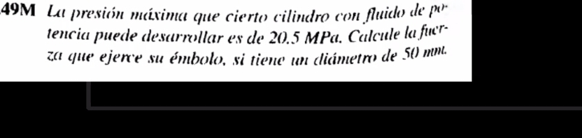 49M La presión máxima que cierto cilindro con fluido de por 
tencia puede desarrollar es de 20.5 MPa. Calcule la fucr- 
za que ejerce su émbolo, si tiene un diámetro de 50 mm.