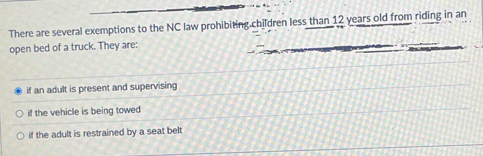 There are several exemptions to the NC law prohibiting children less than 12 years old from riding in an
open bed of a truck. They are:
if an adult is present and supervising
if the vehicle is being towed
if the adult is restrained by a seat belt