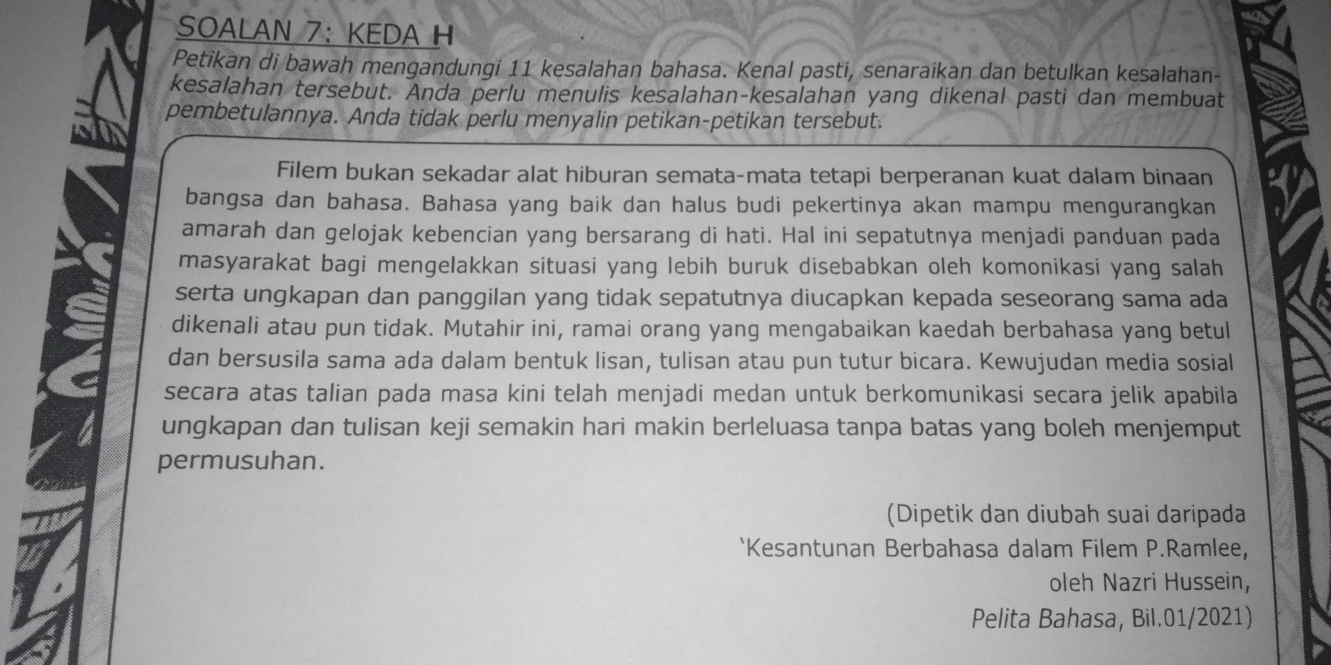 SOALAN 7： KEDA H 
Petikan di bawah mengandungi 11 kesalahan bahasa. Kenal pasti, senaraikan dan betulkan kesalahan- 
kesalahan tersebut. Anda perlu menulis kesalahan-kesalahan yang dikenal pasti dan membuat 
pembetulannya. Anda tidak perlu menyalin petikan-petikan tersebut. 
Filem bukan sekadar alat hiburan semata-mata tetapi berperanan kuat dalam binaan 
bangsa dan bahasa. Bahasa yang baik dan halus budi pekertinya akan mampu mengurangkan 
amarah dan gelojak kebencian yang bersarang di hati. Hal ini sepatutnya menjadi panduan pada 
masyarakat bagi mengelakkan situasi yang lebih buruk disebabkan oleh komonikasi yang salah 
serta ungkapan dan panggilan yang tidak sepatutnya diucapkan kepada seseorang sama ada 
dikenali atau pun tidak. Mutahir ini, ramai orang yang mengabaikan kaedah berbahasa yang betul 
dan bersusila sama ada dalam bentuk lisan, tulisan atau pun tutur bicara. Kewujudan media sosial 
secara atas talian pada masa kini telah menjadi medan untuk berkomunikasi secara jelik apabila 
ungkapan dan tulisan keji semakin hari makin berleluasa tanpa batas yang boleh menjemput 
permusuhan. 
(Dipetik dan diubah suai daripada 
`Kesantunan Berbahasa dalam Filem P.Ramlee, 
oleh Nazri Hussein, 
Pelita Bahasa, Bil.01/2021)