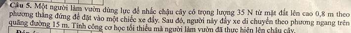 Một người làm vườn dùng lực đề nhấc chậu cây có trọng lượng 35 N từ mặt đất lên cao 0, 8 m theo 
phương thăng đứng để đặt vào một chiếc xe đầy. Sau đó, người này đầy xe di chuyển theo phương ngang trên 
quãng đường 15 m. Tính công cơ học tối thiều mà người làm vườn đã thực hiên lên châu cây