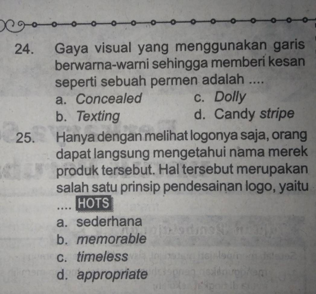 Gaya visual yang menggunakan garis
berwarna-warni sehingga memberi kesan
seperti sebuah permen adalah ....
a. Concealed c. Dolly
b. Texting d. Candy stripe
25. Hanya dengan melihat logonya saja, orang
dapat langsung mengetahui nama merek
produk tersebut. Hal tersebut merupakan
salah satu prinsip pendesainan logo, yaitu
.._ HOTS
a. sederhana
b. memorable
c. timeless
d. appropriate