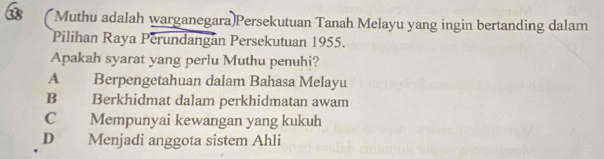 Muthu adalah warganegara)Persekutuan Tanah Melayu yang ingin bertanding dalam
Pilihan Raya Perundangan Persekutuan 1955.
Apakah syarat yang perlu Muthu penuhi?
A Berpengetahuan dalam Bahasa Melayu
B Berkhidmat dalam perkhidmatan awam
C Mempunyai kewangan yang kukuh
D Menjadi anggota sistem Ahli