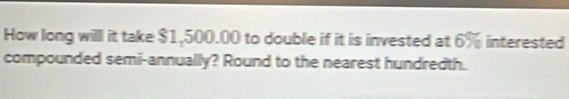 How long willl it take $1,500.00 to double if it is invested at ∠ interested 
compounded semi-annually? Round to the nearest hundredth.