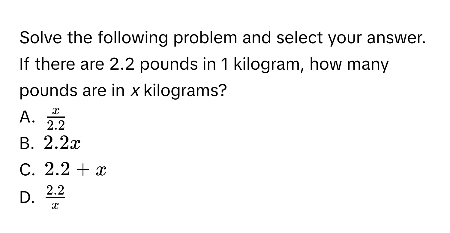 Solve the following problem and select your answer. 
If there are 2.2 pounds in 1 kilogram, how many pounds are in *x* kilograms? 
A. $ x/2.2 $
B. $2.2x$
C. $2.2+x$
D. $ (2.2)/x $