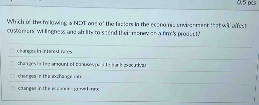 Which of the following is NOT one of the factors in the economic environment that will affect
customers' willingness and ability to spend their money on a frm's product?
changes in interest rates
changes in the amount of bonuses paid to bank executives
changes in the exchange rate
changes in the economic growth rate