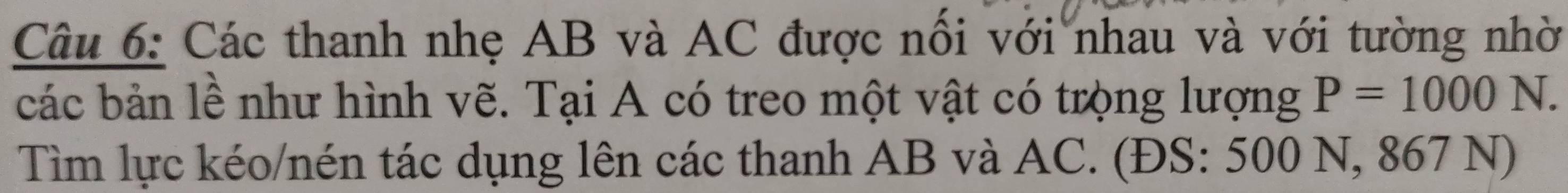 Các thanh nhẹ AB và AC được nổi với nhau và với tường nhờ 
các bản lề như hình vẽ. Tại A có treo một vật có trọng lượng P=1000N. 
Tìm lực kéo/nén tác dụng lên các thanh AB và AC. (ĐS: 500 N, 867 N)