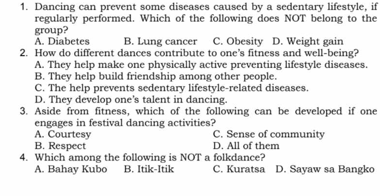 Dancing can prevent some diseases caused by a sedentary lifestyle, if
regularly performed. Which of the following does NOT belong to the
group?
A. Diabetes B. Lung cancer C. Obesity D. Weight gain
2. How do different dances contribute to one’s fitness and well-being?
A. They help make one physically active preventing lifestyle diseases.
B. They help build friendship among other people.
C. The help prevents sedentary lifestyle-related diseases.
D. They develop one’s talent in dancing.
3. Aside from fitness, which of the following can be developed if one
engages in festival dancing activities?
A. Courtesy C. Sense of community
B. Respect D. All of them
4. Which among the following is NOT a folkdance?
A. Bahay Kubo B. Itik-Itik C. Kuratsa D. Sayaw sa Bangko