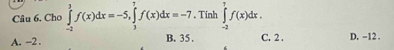 Cho ∈tlimits _(-2)^3f(x)dx=-5, ∈tlimits _3^7f(x)dx=-7. Tính ∈tlimits _(-2)^7f(x)dx.
A. -2. B. 35. C. 2. D, −12.