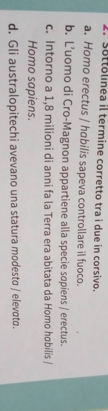 Sottolınea il termine corretto tra i due in corsivo.
a. Homo erectus / habilis sapeva controllare il fuoco.
b. L’uomo di Cro-Magnon appartiene alla specie sapiens / erectus.
c. Intorno a 1,8 milioni di anni fa la Terra era abitata da Homo habilis /
Homo sapiens.
d. Gli australopitechi avevano una statura modesta / elevatα.