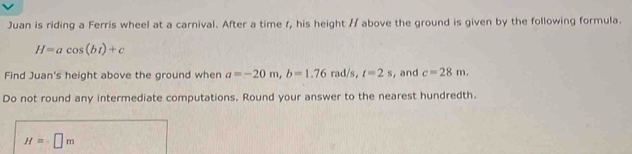 Juan is riding a Ferris wheel at a carnival. After a time 1, his height // above the ground is given by the following formula.
H=acos (bt)+c
Find Juan's height above the ground when a=-20m, b=1.76 rad/s, t=2s , and c=28m. 
Do not round any intermediate computations. Round your answer to the nearest hundredth.
H=□ m