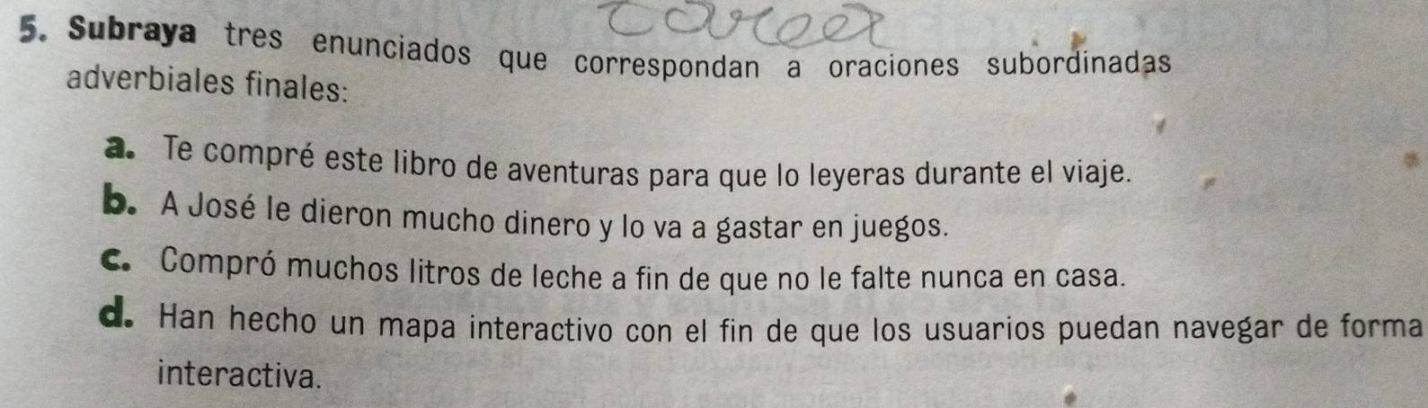 Subraya tres enunciados que correspondan a oraciones subordinadas
adverbiales finales:
a. Te compré este libro de aventuras para que lo leyeras durante el viaje.
b. A José le dieron mucho dinero y lo va a gastar en juegos.
C Compró muchos litros de leche a fin de que no le falte nunca en casa.
d. Han hecho un mapa interactivo con el fin de que los usuarios puedan navegar de forma
interactiva.