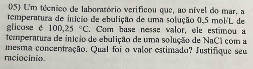 Um técnico de laboratório verificou que, ao nível do mar, a 
temperatura de início de ebulição de uma solução 0,5 mol/L de 
glicose é 100,25°C. Com base nesse valor, ele estimou a 
temperatura de início de ebulição de uma solução de NaCl com a 
mesma concentração. Qual foi o valor estimado? Justifique seu 
raciocínio.