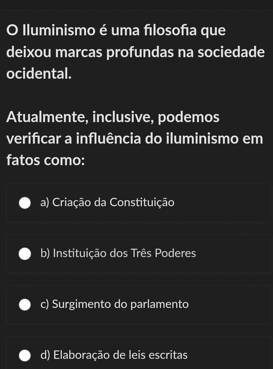 Iluminismo é uma fılosofıa que
deixou marcas profundas na sociedade
ocidental.
Atualmente, inclusive, podemos
verificar a influência do iluminismo em
fatos como:
a) Criação da Constituição
b) Instituição dos Três Poderes
c) Surgimento do parlamento
d) Elaboração de leis escritas