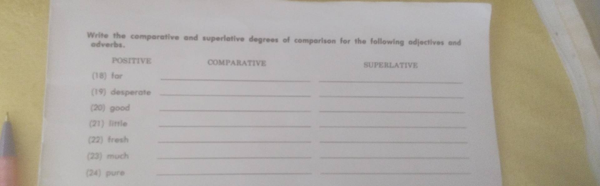 Write the comparative and superlative degrees of comparison for the following adjectives and 
adverbs. 
POSITIVE COMPARATIVE 
SUPERLATIVE 
_ 
_ 
(18) far 
(19) desperate_ 
_ 
(20) good_ 
_ 
(21) little_ 
_ 
(22) fresh_ 
_ 
(23) much_ 
_ 
(24) pure_ 
_