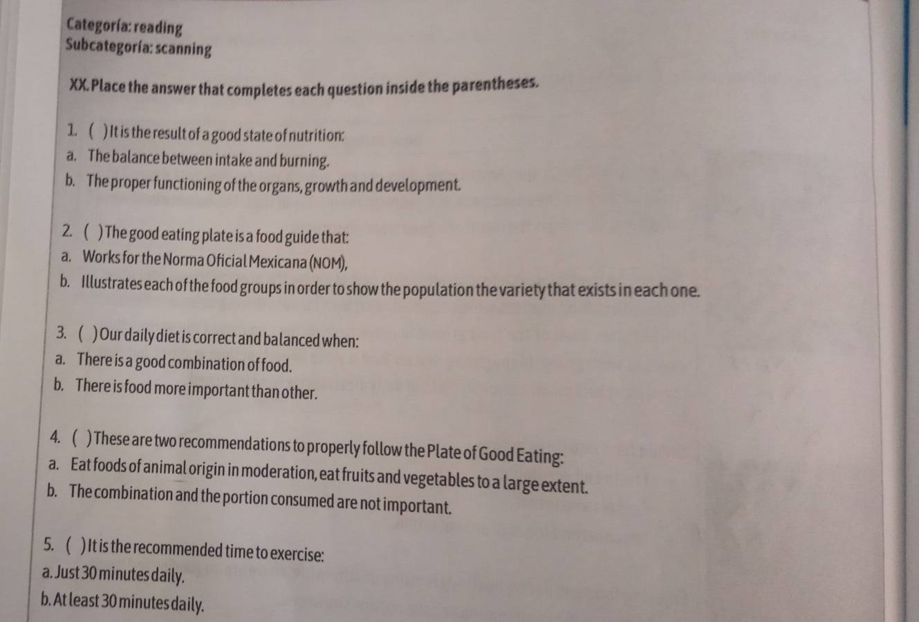 Categoría: reading 
Subcategoría: scanning 
XX. Place the answer that completes each question inside the parentheses. 
1. ( ) It is the result of a good state of nutrition: 
a. The balance between intake and burning. 
b. The proper functioning of the organs, growth and development. 
2. ( ) The good eating plate is a food guide that: 
a. Works for the Norma Oficial Mexicana (NOM), 
b. Illustrates each of the food groups in order to show the population the variety that exists in each one. 
3. ( ) Our daily diet is correct and balanced when: 
a. There is a good combination of food. 
b. There is food more important than other. 
4. ( ) These are two recommendations to properly follow the Plate of Good Eating: 
a. Eat foods of animal origin in moderation, eat fruits and vegetables to a large extent. 
b. The combination and the portion consumed are not important. 
5. ( ) It is the recommended time to exercise: 
a. Just 30 minutes daily. 
b. At least 30 minutes daily.