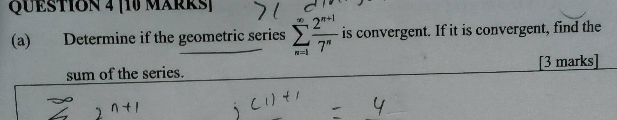 [10 MARRS] 
(a) Determine if the geometric series sumlimits _(n=1)^(∈fty) (2^(n+1))/7^n  is convergent. If it is convergent, find the 
sum of the series. [3 marks]