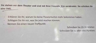 Sie stehen vor dem Theater und sind mit Ihrer Freundin Kim verabredet. Sie schicken ihr 
eine SMS. 
Erklären Sie ihr, warum Sie keine Theaterkarten mehr bekommen haben. 
Schlagen Sie ihr vor, was Sie jetzt machen können. 
Nennen Sie einen newen Treffpunkt. 
Schreiben Sie 20-30 Wörter. 
Schreiben Sie zu allen drei Punkten.