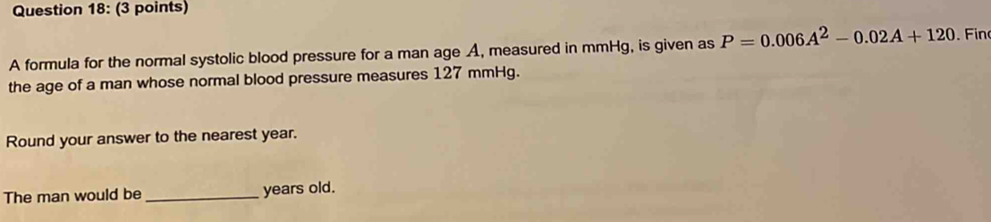 A formula for the normal systolic blood pressure for a man age A, measured in mmHg, is given as P=0.006A^2-0.02A+120 Fin 
the age of a man whose normal blood pressure measures 127 mmHg. 
Round your answer to the nearest year. 
The man would be _years old.