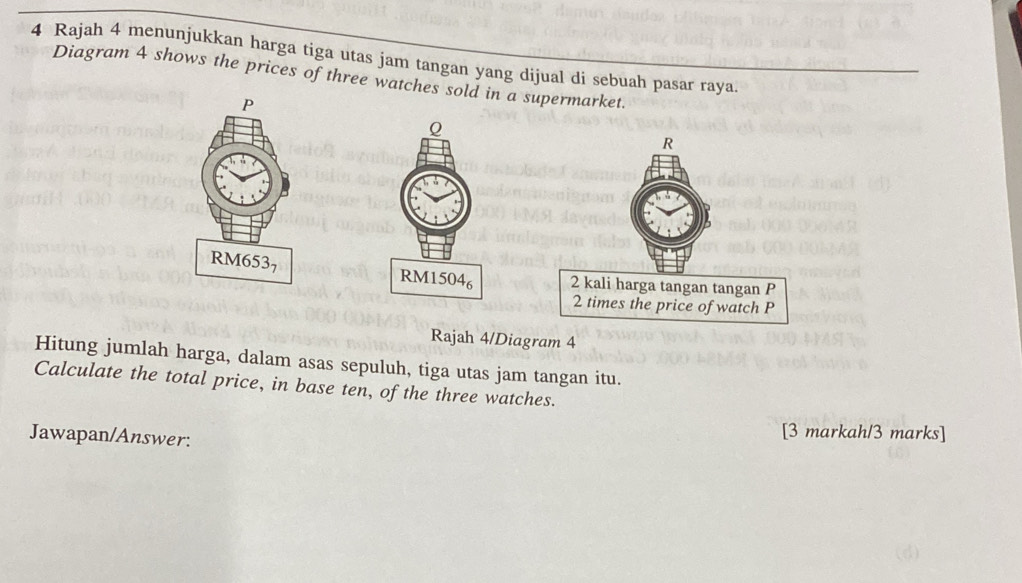 Rajah 4 menunjukkan harga tiga utas jam tangan yang dijual di sebuah pasar raya 
Diagram 4 shows the prices of three watches sold in a supermarket. 

Rajah 4/Diagram 4 
Hitung jumlah harga, dalam asas sepuluh, tiga utas jam tangan itu. 
Calculate the total price, in base ten, of the three watches. 
Jawapan/Answer: 
[3 markah/3 marks]