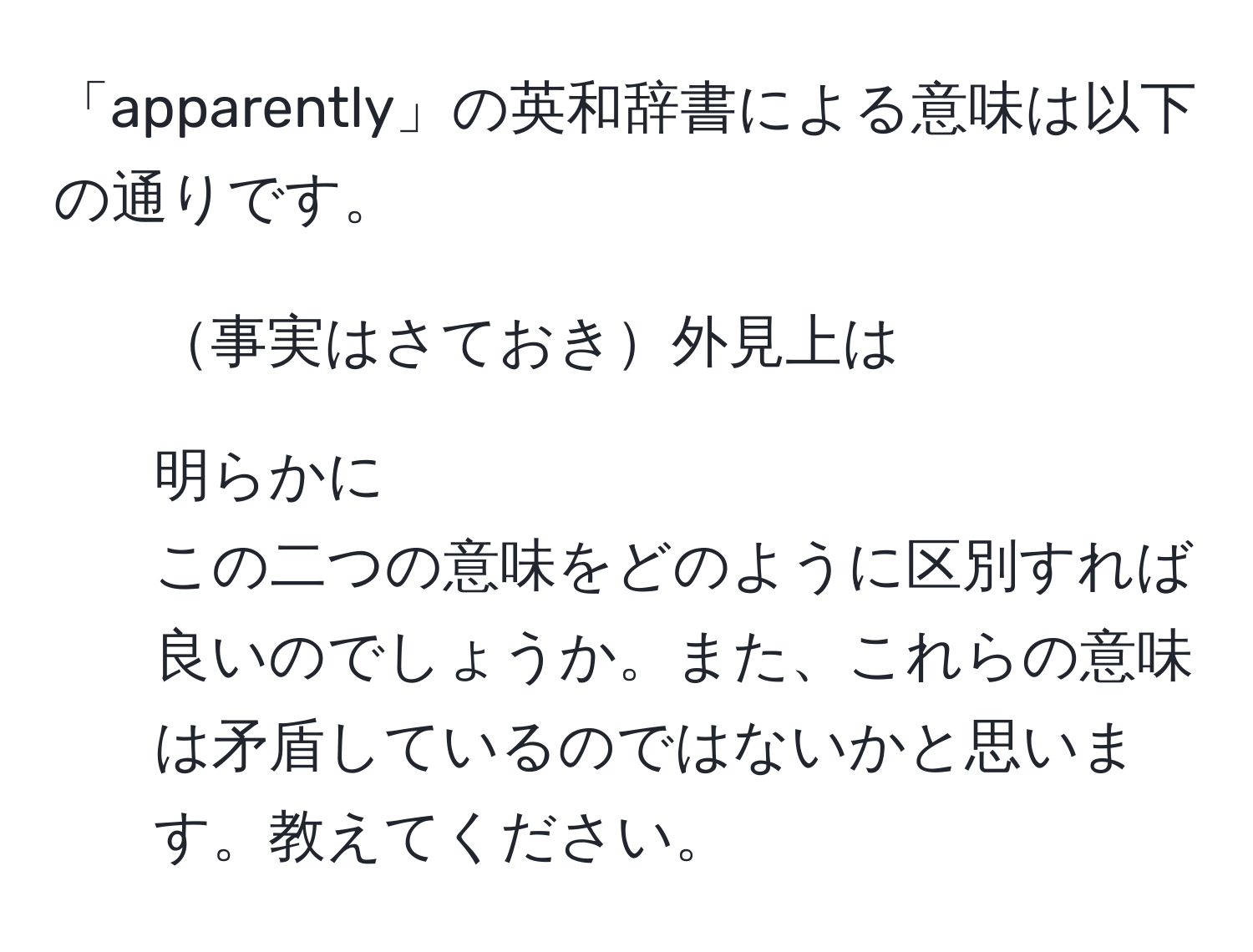 「apparently」の英和辞書による意味は以下の通りです。 
1. 事実はさておき外見上は 
2. 明らかに 
この二つの意味をどのように区別すれば良いのでしょうか。また、これらの意味は矛盾しているのではないかと思います。教えてください。