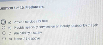 UESTION 1 of 10: Freelancers:
a) Provide services for free
b) Provide specialty services on an hourly basis or by the job
c) Are paid by a salary
d) None of the above