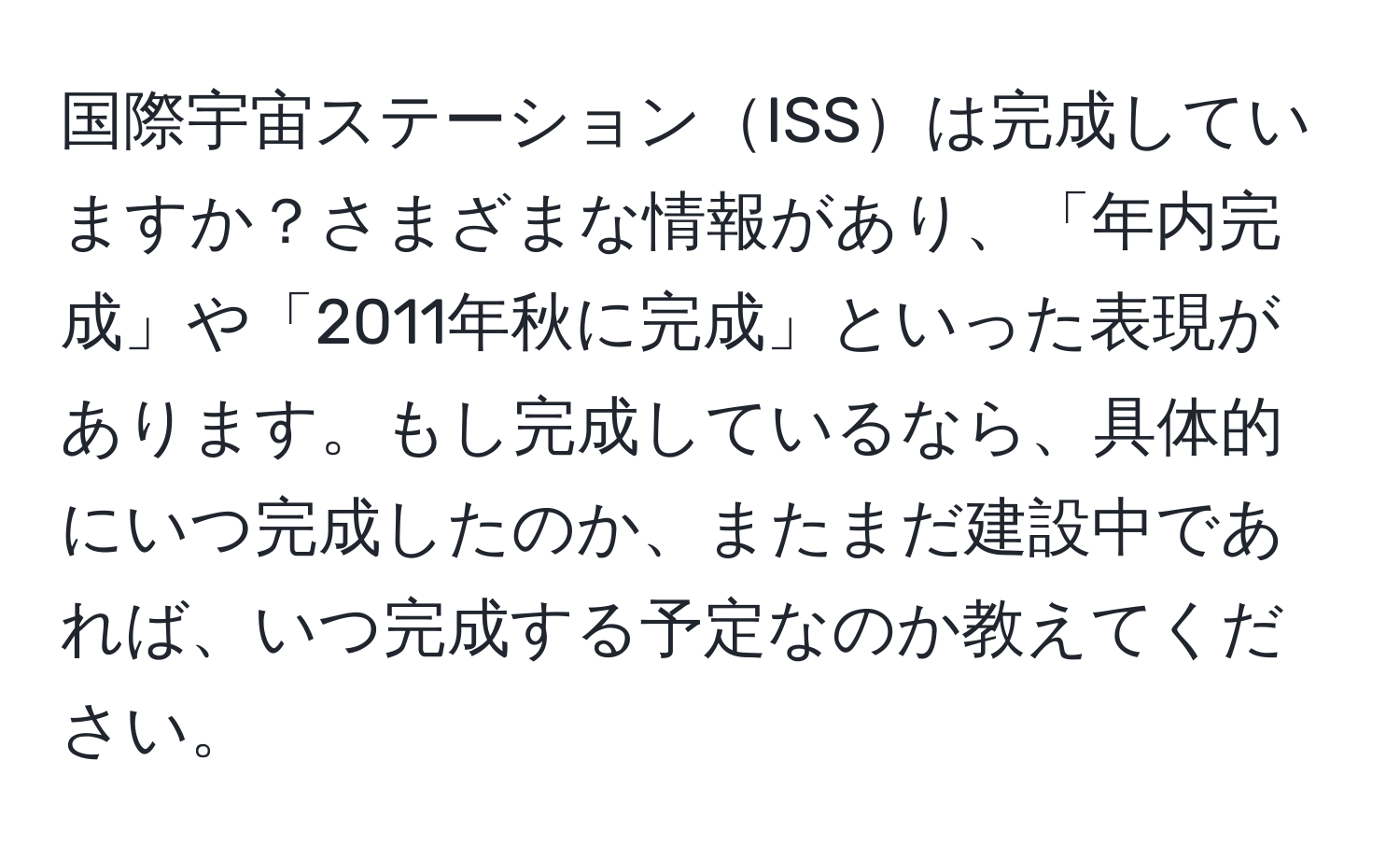 国際宇宙ステーションISSは完成していますか？さまざまな情報があり、「年内完成」や「2011年秋に完成」といった表現があります。もし完成しているなら、具体的にいつ完成したのか、またまだ建設中であれば、いつ完成する予定なのか教えてください。