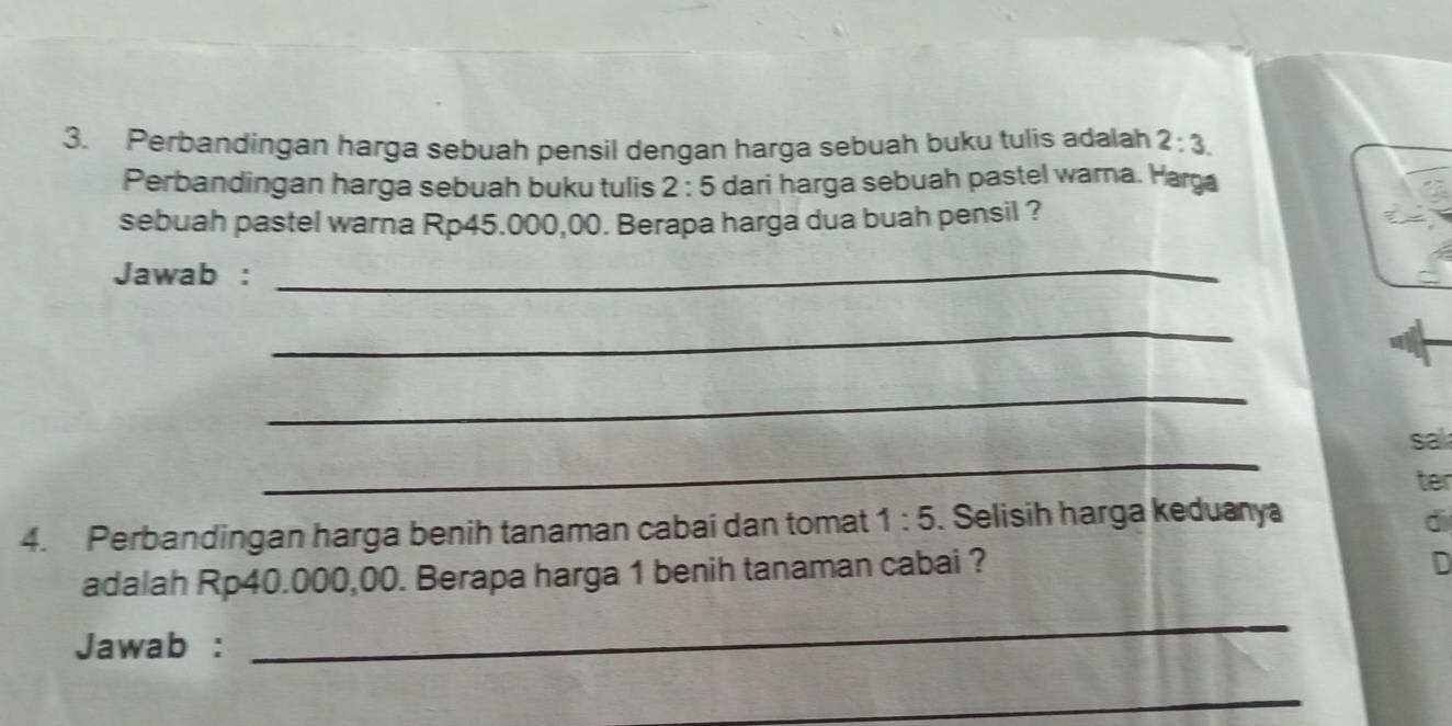 Perbandingan harga sebuah pensil dengan harga sebuah buku tulis adalah 2:3. 
Perbandingan harga sebuah buku tulis 2:5 dari harga sebuah pastel wara. Harga 
sebuah pastel warna Rp45.000,00. Berapa harga dua buah pensil ? 
Jawab :_ 
_ 
_ 
_ 
sa 
ter 
4. Perbandingan harga benih tanaman cabai dan tomat 1:5. Selisih harga keduanya 
d 
adalah Rp40.000,00. Berapa harga 1 benih tanaman cabai ? 
D 
Jawab : 
_ 
_