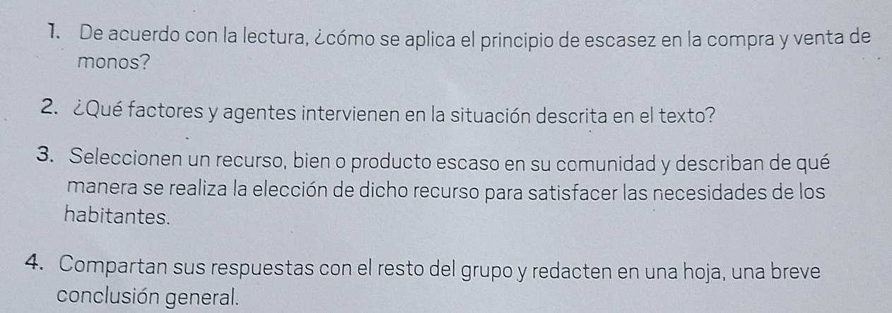 De acuerdo con la lectura, ¿cómo se aplica el principio de escasez en la compra y venta de 
monos? 
2. ¿Qué factores y agentes intervienen en la situación descrita en el texto? 
3. Seleccionen un recurso, bien o producto escaso en su comunidad y describan de qué 
manera se realiza la elección de dicho recurso para satisfacer las necesidades de los 
habitantes. 
4. Compartan sus respuestas con el resto del grupo y redacten en una hoja, una breve 
conclusión general.