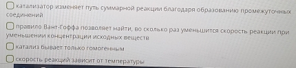 каΤализаΤор изменяет πуΤь суммарной реакции благодаря образованиίδ πромежутоηньх 
соединений 
Оηравило Βантίгоφφа Πозволяет найτиΕ во сколькораз уменьшиτся скоросτь реакции ηри 
уменьшении концентрации исходных вешеств 
катализ бывает Τолько гомогенным 
скоросτь реакций зависиΤ ΟΤ Τемπературы