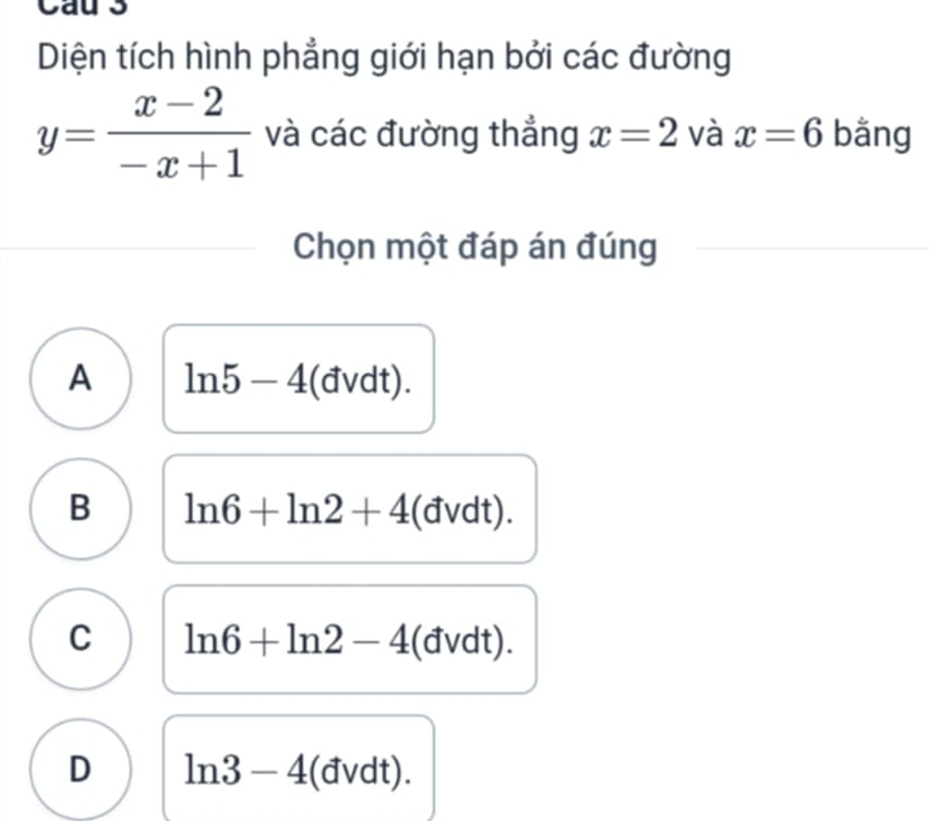 Cau 3
Diện tích hình phẳng giới hạn bởi các đường
y= (x-2)/-x+1  và các đường thẳng x=2 và x=6 bǎng
Chọn một đáp án đúng
A ln 5-4 (đvdt).
B ln 6+ln 2+4 (đvdt).
C ln 6+ln 2-4 (đvdt).
D ln 3-4 (đvdt).