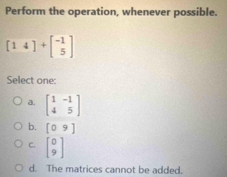 Perform the operation, whenever possible.
[14]+beginbmatrix -1 5endbmatrix
Select one:
a. beginbmatrix 1&-1 4&5endbmatrix
b. [09]
C. beginbmatrix 0 9endbmatrix
d. The matrices cannot be added.