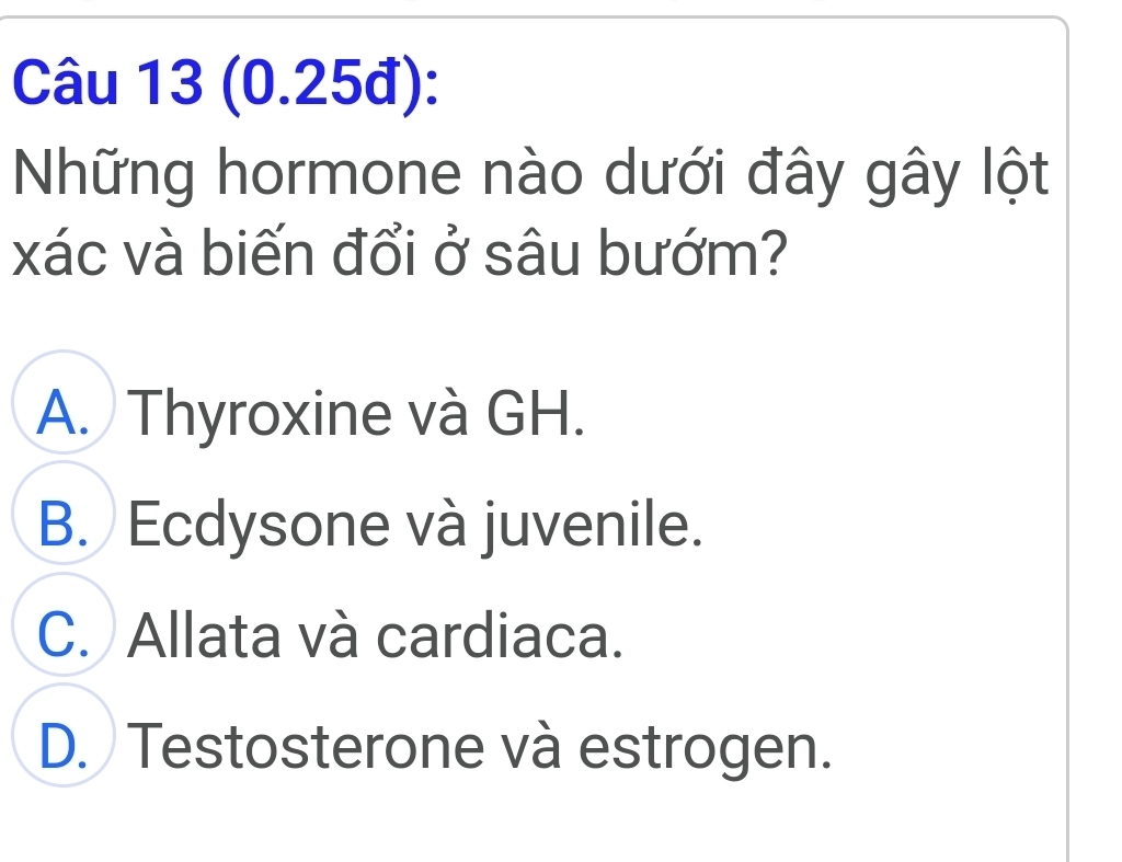 (0.25đ):
Những hormone nào dưới đây gây lột
xác và biến đổi ở sâu bướm?
A. Thyroxine và GH.
B. Ecdysone và juvenile.
C. Allata và cardiaca.
D. Testosterone và estrogen.