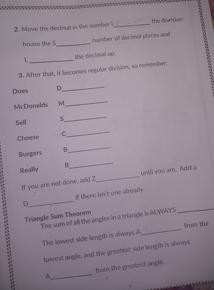 Move the decimal in the number I,_ the division 
house the S_ number of decimal places and 
_L 
the decimal up. 
3. After that, it becomes regular division, so remember: 
Does D_ 
McDonalds M_ 
Sell 
S 
_ 
Cheese C 
_ 
Burgers B. 
_ 
Really R 
_ 
If you are not done, add Z _until you are. Add a 
D_ if there isn't one already 
Triangle Sum Theorem 
_ 
The sum of all the angles in a triangle is ALWAYS 
_ 
from the 
The lowest side length is always A 
lowest angle, and the greatest side length is always 
A_ from the greatest angle. 
7