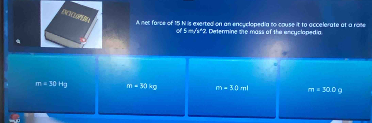 ENCYCLOPEDIA
A net force of 15 N is exerted on an encyclopedia to cause it to accelerate at a rate
of 5m/s^(wedge)2. Determine the mass of the encyclopedia.
m=30Hg
m=30kg
m=3.0ml
m=30.0g