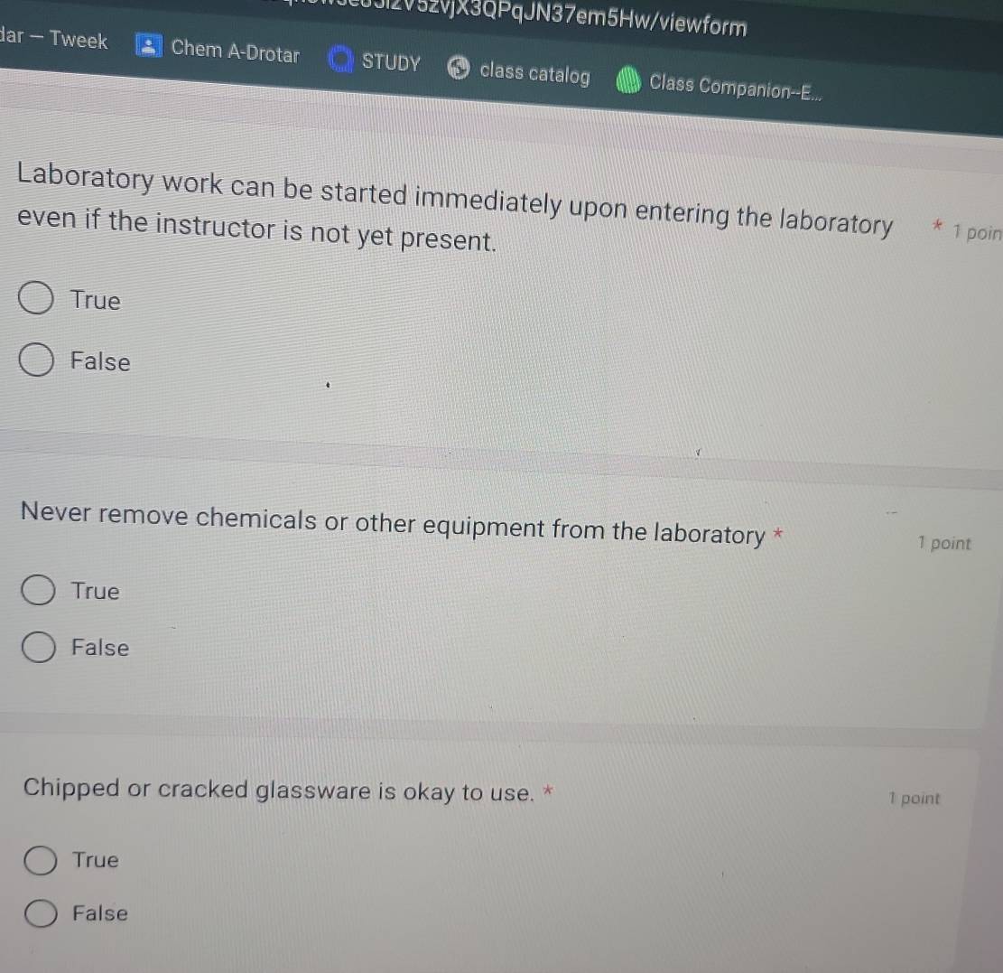 0Jl2V52vjX3QPqJN37em5Hw/viewform
dar - Tweek Chem A-Drotar STUDY class catalog Class Companion--E...
Laboratory work can be started immediately upon entering the laboratory * 1 poin
even if the instructor is not yet present.
True
False
Never remove chemicals or other equipment from the laboratory *
1 point
True
False
Chipped or cracked glassware is okay to use. * 1 point
True
False