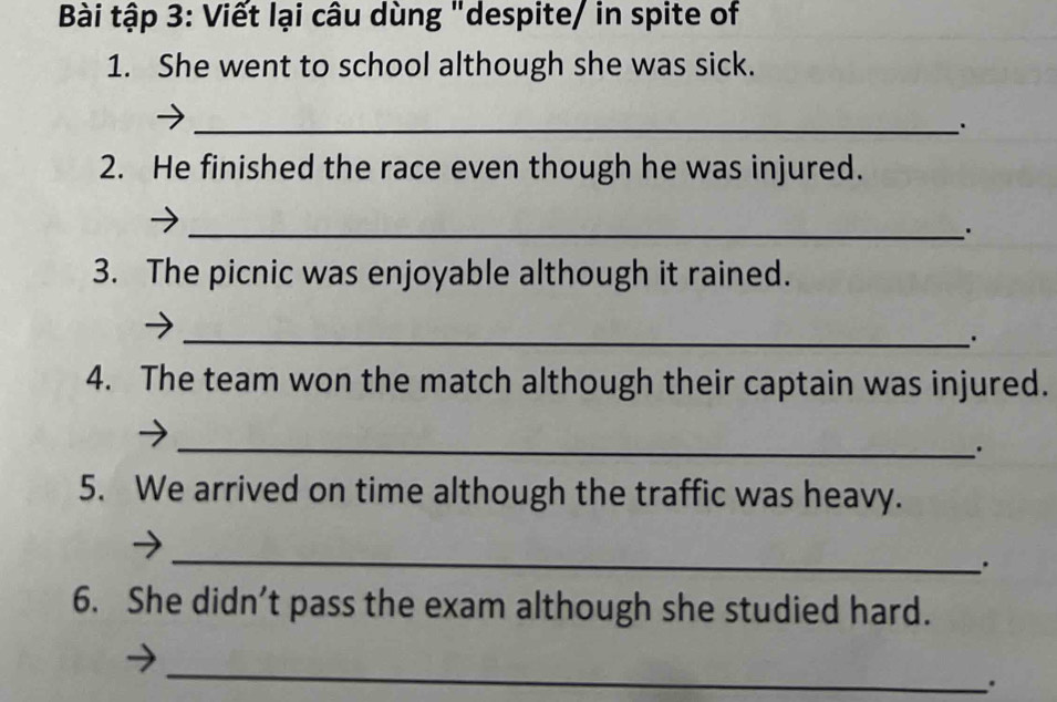 Bài tập 3: Viết lại câu dùng "despite/ in spite of 
1. She went to school although she was sick. 
_ 
2. He finished the race even though he was injured. 
_. 
3. The picnic was enjoyable although it rained. 
_ 
4. The team won the match although their captain was injured. 
_ 
. 
5. We arrived on time although the traffic was heavy. 
_ 
. 
6. She didn’t pass the exam although she studied hard. 
_ 
.