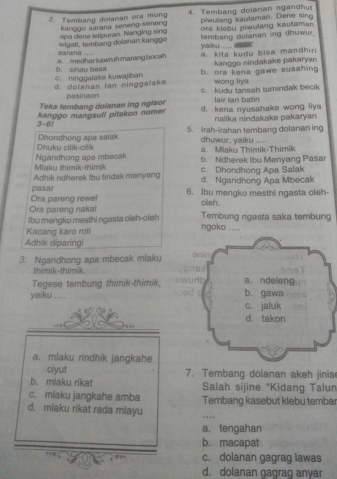 Tembang dolanan ora mung 4. Tembang dolanan ngandhut
kanggo sarana seneng-seneng piwulang kautaman. Dene sing
apa dene lelipuran. Nanging sing ora klebu piwulang kautaman
wigati, tembang dolanan kanggo tembang dolanan ing dhuwur,
yaiku .... ms .
sarana ....
a. medhar kawruh marang bocah a. kita kudu bisa mandhiri
b. sinau basa kanggo nindakake pakaryan
c. ninggalake kuwajiban b. ora kena gawe susahing
d. dolanan lan ninggalake
wong liya
pasinaon c. kudu tansah tumindak becik
Teks tembang dolanan ing ngisor
lair Ian batin
kanggo mangsuli pitakon nomer d. kena nyusahake wong liya
3-6! nalika nindakake pakaryan
5. Irah-irahan tembang dolanan ing
Dhondhong apa salak dhuwur, yaiku ....
Dhuku cilik-cilik
a. Mlaku Thimik-Thimik
Ngandhong apa mbecak
b. Ndherek Ibu Menyang Pasar
Mlaku thimik-thimik
c. Dhondhong Apa Salak
Adhik ndherek Ibu tindak menyang
d. Ngandhong Apa Mbecak
pasar
6. Ibu mengko mesthi ngasta oleh-
Ora pareng rewel
oleh.
Ora pareng nakal
Ibu mengko mesthi ngasta oleh-oleh
Tembung ngasta saka tembung
Kacang karo roti
ngoko ....
Adhik diparingi
3. Ngandhong apa mbecak mlaku onin
thimik-thimik.
16X
Tegese tembung thimik-thimik,
wrth a. ndeleng
yaiku ,...
b. gawa
c. jaluk
d. takon
a. mlaku rindhik jangkahe
ciyut 7. Tembang dolanan akeh jinis
b. mlaku rikat
Salah sijine 'Kidang Talun
c. mlaku jangkahe amba
Tembang kasebut klebu tembar
d. mlaku rikat rada mlayu
a. tengahan
b. macapat
c. dolanan gagrag lawas
d. dolanan gagrag anyar