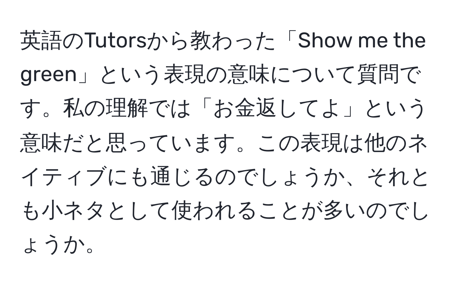 英語のTutorsから教わった「Show me the green」という表現の意味について質問です。私の理解では「お金返してよ」という意味だと思っています。この表現は他のネイティブにも通じるのでしょうか、それとも小ネタとして使われることが多いのでしょうか。