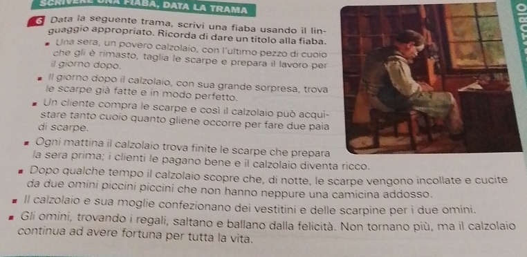 na Faba, data la Trama 
3 Data la seguente trama, scrivi una fiaba usando il lin- 
guaggio appropriato. Ricorda di dare un títolo alla fiaba. 
Una sera, un povero calzolaio, con l’ultimo pezzo di cuoio 
che gli è rimasto, taglia le scarpe e prepara il lavoro per 
il giorno dopo. 
Il giorno dopo il calzolaio, con sua grande sorpresa, trova 
le scarpe già fatte e in modo perfetto. 
Un cliente compra le scarpe e così il calzolaio può acqui- 
stare tanto cuoio quanto gliene occorre per fare due paía 
di scarpe. 
Ogni mattina il calzolaio trova finite le scarpe che prepara 
la sera prima; i clienti le pagano bene e il calzolaio diven 
Dopo qualche tempo il calzolaio scopre che, di notte, le scarpe vengono incollate e cucite 
da due omini piccini piccini che non hanno neppure una camicina addosso. 
ll calzolaio e sua moglie confezionano dei vestitini e delle scarpine per i due omini. 
Gli omini, trovando i regali, saltano e ballano dalla felicità. Non tornano più, ma il calzolaio 
continua ad avere fortuna per tutta la vita.