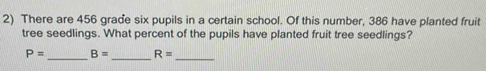 There are 456 grade six pupils in a certain school. Of this number, 386 have planted fruit 
tree seedlings. What percent of the pupils have planted fruit tree seedlings? 
_ 
_
P= _ B= R=