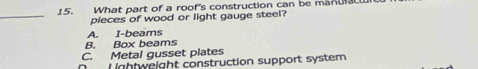 What part of a roof's construction can be manufl
_
pieces of wood or light gauge steel?
A. I-beams
B. Box beams
C. Metal gusset plates
D Lightweight construction support system