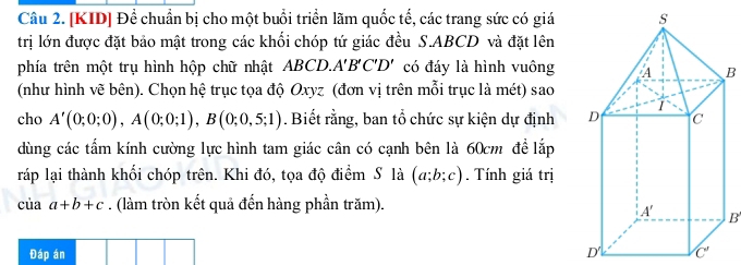 [KID] Để chuẩn bị cho một buổi triển lãm quốc tế, các trang sức có giá 
trị lớn được đặt bảo mật trong các khối chóp tứ giác đều S. ABCD và đặt lên 
phía trên một trụ hình hộp chữ nhật ABCD.. A'B'C'D' có đáy là hình vuôngB 
(như hình vẽ bên). Chọn hệ trục tọa độ Oxyz (đơn vị trên mỗi trục là mét) sao 
cho A'(0;0;0), A(0;0;1), B(0;0,5;1). Biết rằng, ban tổ chức sự kiện dự định 
dùng các tấm kính cường lực hình tam giác cân có cạnh bên là 60cm để lắp 
ráp lại thành khối chóp trên. Khi đó, tọa độ điểm S là (a;b;c). Tính giá trị
ciaa+b+c. (làm tròn kết quả đến hàng phần trăm). 
B' 
Đáp án D' C'