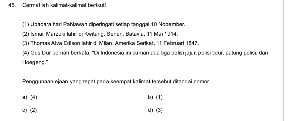 Cermatilah kalimat-kalimat berikut!
(1) Upacara hari Pahlawan diperingati setiap tanggal 10 Nopember.
(2) Ismail Marzuki lahir di Kwitang, Senen, Batavia, 11 Mai 1914.
(3) Thomas Alva Edison lahir di Milan, Amerika Serikat, 11 Februari 1847.
(4) Gus Dur pernah berkata, “Di Indonesia ini cuman ada tiga polisi jujur, polisi tidur, patung polisi, dan
Hoegeng."
Penggunaan ejaan yang tepat pada keempat kalimat tersebut ditandai nomor ....
a) (4) b) (1)
c) (2) d) (3)