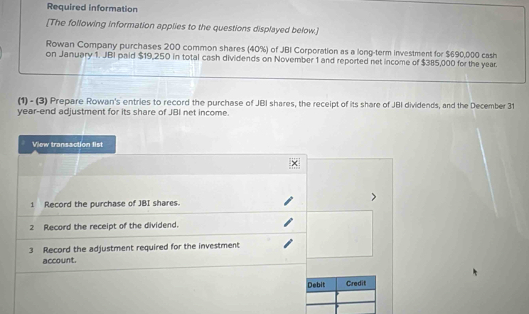 Required information 
[The following information applies to the questions displayed below.] 
Rowan Company purchases 200 common shares (40%) of JBI Corporation as a long-term investment for $690,000 cash 
on January 1. JBI paid $19,250 in total cash dividends on November 1 and reported net income of $385,000 for the year. 
(1) - (3) Prepare Rowan's entries to record the purchase of JBI shares, the receipt of its share of JBI dividends, and the December 31 
year-end adjustment for its share of JBI net income. 
View transaction list 
1 Record the purchase of JBI shares. 
2 Record the receipt of the dividend. 
3 Record the adjustment required for the investment 
account. 
Debit Credit