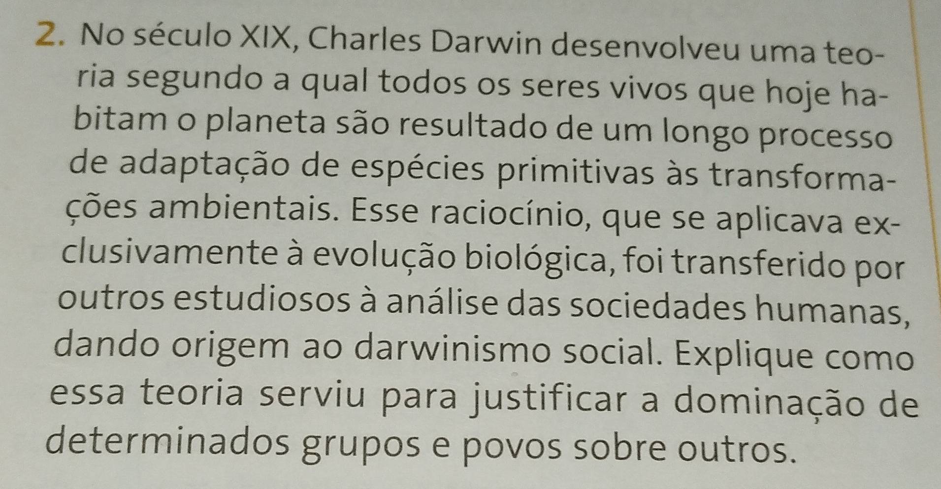 No século XIX, Charles Darwin desenvolveu uma teo- 
ria segundo a qual todos os seres vivos que hoje ha- 
bitam o planeta são resultado de um longo processo 
de adaptação de espécies primitivas às transforma- 
ações ambientais. Esse raciocínio, que se aplicava ex- 
clusivamente à evolução biológica, foi transferido por 
outros estudiosos à análise das sociedades humanas, 
dando origem ao darwinismo social. Explique como 
essa teoria serviu para justificar a dominação de 
determinados grupos e povos sobre outros.