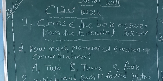 281021
Social Study
Clss work.
1, Choose me best answer
from mhe following fostions
2, How many prociesesof erossion ep
Occur in ariver?
A, Tand B, Three, , four.
? whichland form is found in the