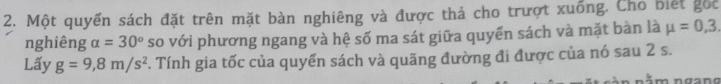 Một quyển sách đặt trên mặt bàn nghiêng và được thả cho trượt xuống. Cho biết gốc 
nghiêng alpha =30° so với phương ngang và hệ số ma sát giữa quyển sách và mặt bàn là mu =0,3. 
Lấy g=9,8m/s^2 F. Tính gia tốc của quyển sách và quãng đường đi được của nó sau 2 s. 
n ằ m ngang